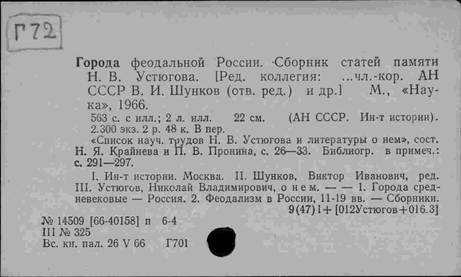 ﻿Г71
Города феодальной России. Сборник статей памяти Н. В. Устюгова. [Ред. коллегия: ...ял.-кор. АН СССР В. И. Шунков (отв. ред.) и др.] М., «Наука», 1966.
563 с. с илл.; 2 л. илл. 22 см. (АН СССР. Ин-т истории).
2.300 экз. 2 р. 48 к. В пер.
«Список науч, трудов Н. В. Устюгова и литературы о нем», сост. Н. Я. Крайнева и П. В. Пронина, с. 26—33. Библиогр. в примеч.: с. 291—297.
I. Ин-т истории. Москва. II. Шунков, Виктор Иванович, ред. III. Устюгов, Николай Владимирович, о н е м.----1. Города сред-
невековые — Россия. 2. Феодализм в России, 11-19 вв. — Сборники.
9 (47) 1 + [012Устюгов + 016.3 J
№ 14509 [66-40158] п 6-4
III № 325
Вс. кн. пал. 26 V 66	Г701